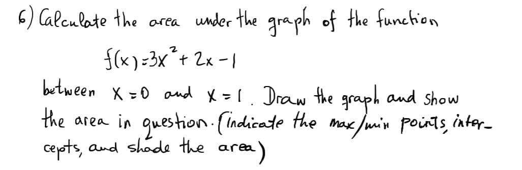 6) Calculate the area under the graph of the function
f(x) =3x´+ 2x -1
butween x =0 and X=1. Draw the graph and sShow
the area in question.(indicate the max /min points, inter_
cepots, and shade the area
