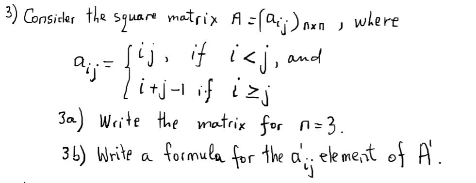 3) Consider the square matrix A =(a;;) nxn, where
j, if i<j, and
i+j-1 if izj
3a) Write the matrix for n=3.
%3D
36) Write a formula for the a ele ment of A.
