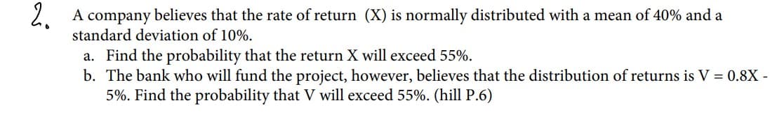 2. A company believes that the rate of return (X) is normally distributed with a mean of 40% and a
standard deviation of 10%.
a. Find the probability that the return X will exceed 55%.
b. The bank who will fund the project, however, believes that the distribution of returns is V = 0.8X -
5%. Find the probability that V will exceed 55%. (hill P.6)
