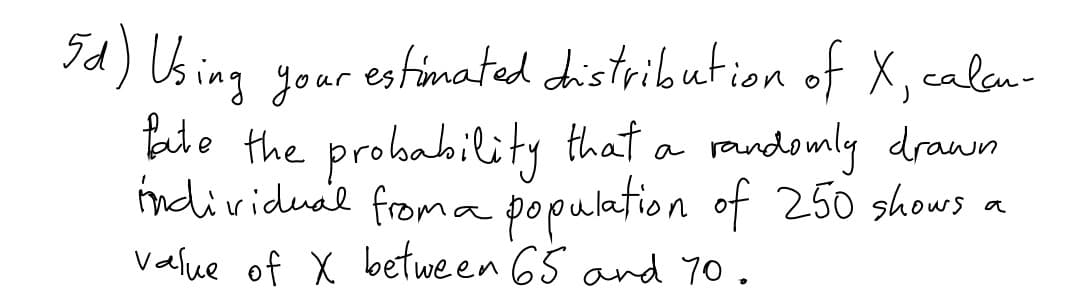 Id) Using your
estimated distribution of X, calan-
talo the probability that a randomly drawn
ndividual froma
population of 250 shows
a
Value of X between 65 and 70.
