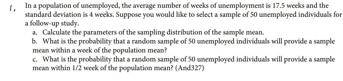 In a population of unemployed, the average number of weeks of unemployment is 17.5 weeks and the
standard deviation is 4 weeks. Suppose you would like to select a sample of 50 unemployed individuals for
a follow-up study.
a. Calculate the parameters of the sampling distribution of the sample mean.
b. What is the probability that a random sample of 50 unemployed individuals will provide a sample
mean within a week of the population mean?
c. What is the probability that a random sample of 50 unemployed individuals will provide a sample
mean within 1/2 week of the population mean? (And327)

