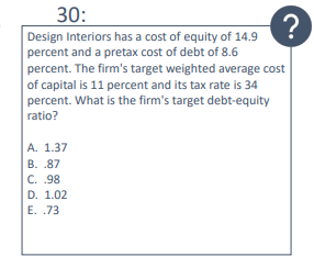 30:
?
Design Interiors has a cost of equity of 14.9
percent and a pretax cost of debt of 8.6
percent. The firm's target weighted average cost
of capital is 11 percent and its tax rate is 34
percent. What is the firm's target debt-equity
ratio?
A. 1.37
B. .87
C. .98
D. 1.02
E. .73
