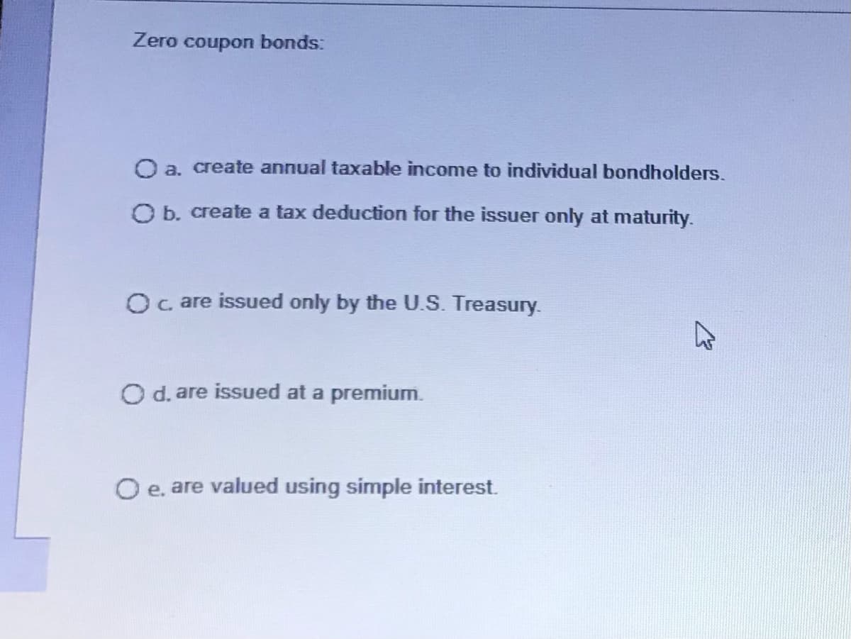 Zero coupon bonds:
O a. create annual taxable income to individual bondholders.
O b. create a tax deduction for the issuer only at maturity.
O care issued only by the U.S. Treasury.
O d. are issued at a premium.
O e. are valued using simple interest.