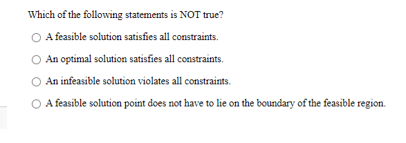 Which of the following statements is NOT true?
O A feasible solution satisfies all constraints.
An optimal solution satisfies all constraints.
An infeasible solution violates all constraints.
O A feasible solution point does not have to lie on the boundary of the feasible region.