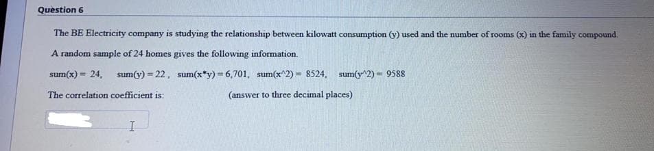 Question 6
The BE Electricity company is studying the relationship between kilowatt consumption (y) used and the number of rooms (x) in the family compound.
A random sample of 24 homes gives the following information.
sum(x) = 24, sum(y) = 22, sum(x*y) = 6,701, sum(x^2) = 8524, sum(y^2) = 9588
%3D
The correlation coefficient is:
(answer to three decimal places)
