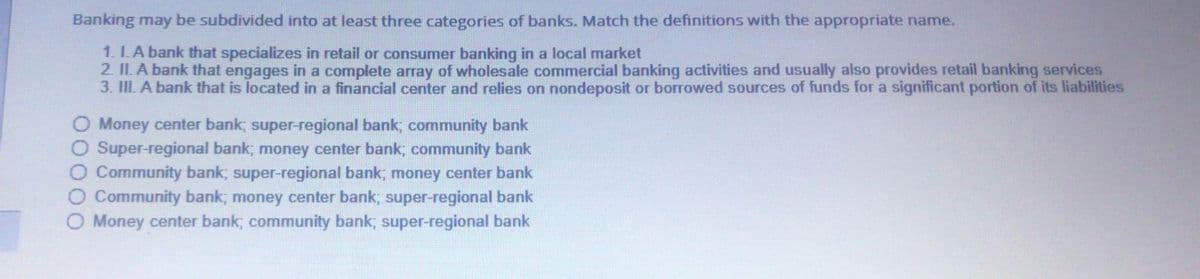 Banking may be subdivided into at least three categories of banks. Match the definitions with the appropriate name.
1. I. A bank that specializes in retail or consumer banking in a local market
2. II. A bank that engages in a complete array of wholesale commercial banking activities and usually also provides retail banking services
3. III. A bank that is located in a financial center and relies on nondeposit or borrowed sources of funds for a significant portion of its liabilities
O Money center bank, super-regional bank; community bank
O Super-regional bank, money center bank, community bank
O Community bank; super-regional bank; money center bank
Community bank; money center bank; super-regional bank
Money center bank; community bank; super-regional bank