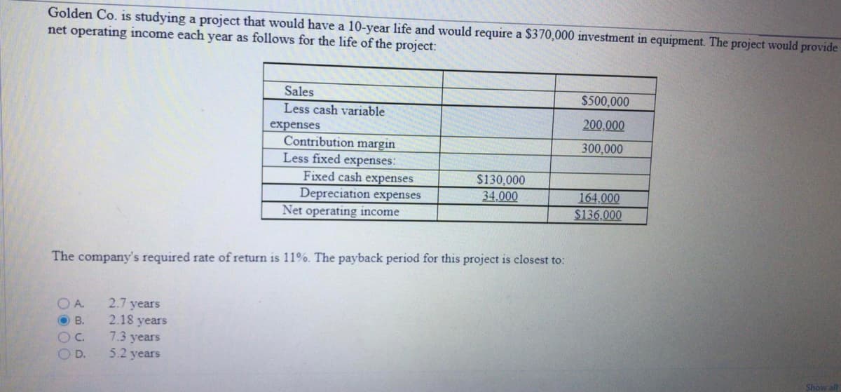 Golden Co. is studying a project that would have a 10-year life and would require a $370,000 investment in equipment. The project would provide
net operating income each year as follows for the life of the project:
Sales
$500,000
Less cash variable
200,000
300,000
Contribution margin
Less fixed expenses:
$130,000
34,000
164,000
Net operating income
$136,000
The company's required rate of return is 11%. The payback period for this project is closest to:
A.
2.7 years
OB.
2.18 years
7.3 years
OD.
5.2 years
Show all
expenses
Fixed cash expenses
Depreciation expenses