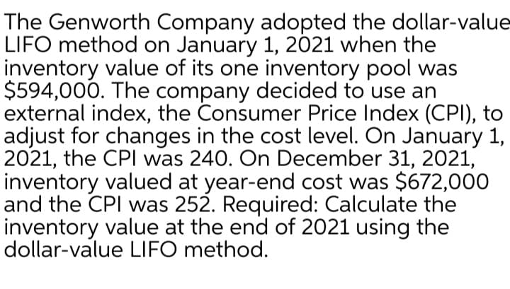 The Genworth Company adopted the dollar-value
LIFO method on January 1, 2021 when the
inventory value of its one inventory pool was
$594,000. The company decided to use an
external index, the Consumer Price Index (CPI), to
adjust for changes in the cost level. On January 1,
2021, the CPI was 240. On December 31, 2021,
inventory valued at year-end cost was $672,000
and the CPI was 252. Required: Calculate the
inventory value at the end of 2021 using the
dollar-value LIFO method.
