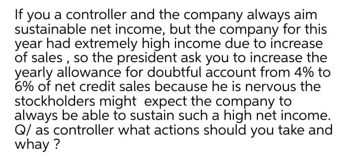 you a controller and the company always aim
sustainable net income, but the company for this
year had extremely high income due to increase
of sales , so the president ask you to increase the
yearly allowance for doubtful account from 4% to
6% of net credit sales because he is nervous the
stockholders might expect the company to
always be able to sustain such a high net income.
Q/ as controller what actions should you take and
whay ?
If
