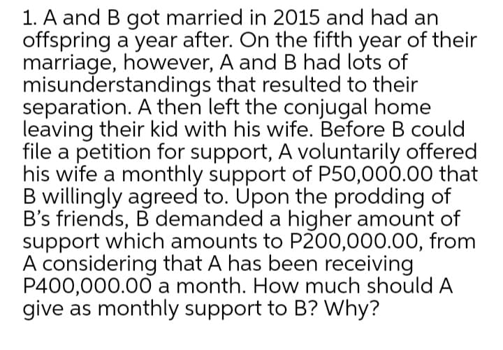 1. A and B got married in 2015 and had an
offspring a year after. On the fifth year of their
marriage, however, A and B had lots of
misunderstandings that resulted to their
separation. A then left the conjugal home
leaving their kid with his wife. Before B could
file a petition for support, A voluntarily offered
his wife a monthly support of P50,000.00 that
B willingly agreed to. Upon the prodding of
B's friends, B demanded a higher amount of
support which amounts to P200,000.00, from
A considering that A has been receiving
P400,000.00 a month. How much should A
give as monthly support to B? Why?
