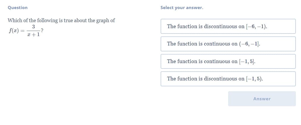 Question
Select your answer.
Which of the following is true about the graph of
The function is discontinuous on [-6, –1).
f(x) =
?
x +1
The function is continuous on (–6, –1].
The function is continuous on [-1, 5].
The function is discontinuous on [-1,5).
Answer
