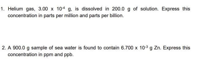 1. Helium gas, 3.00 x 104 g, is dissolved in 200.0 g of solution. Express this
concentration in parts per million and parts per billion.
2. A 900.0 g sample of sea water is found to contain 6.700 x 10-3 g Zn. Express this
concentration in ppm and ppb.
