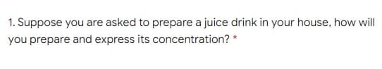 1. Suppose you are asked to prepare a juice drink in your house, how will
you prepare and express its concentration? *
