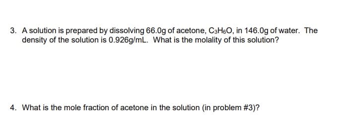 3. A solution is prepared by dissolving 66.0g of acetone, C3HsO, in 146.0g of water. The
density of the solution is 0.926g/mL. What is the molality of this solution?
4. What is the mole fraction of acetone in the solution (in problem #3)?
