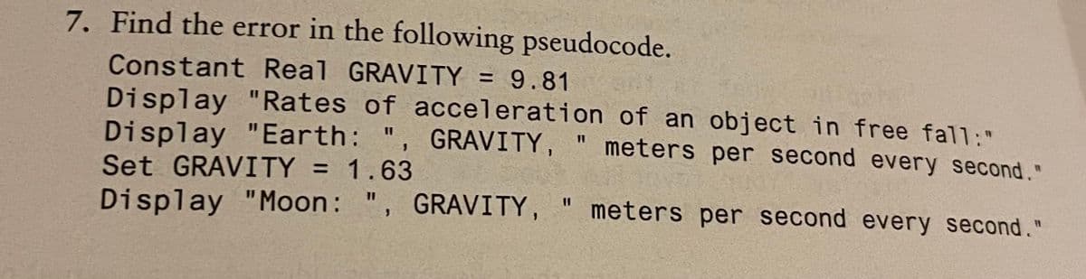 7. Find the error in the following pseudocode.
Constant Real GRAVITY = 9.81
Display "Rates of acceleration of an object in free fall:"
Display "Earth: ", GRAVITY,
Set GRAVITY = 1.63
%3D
" meters per second every second."
%3D
GRAVITY,
meters per second every second."
%3D
%3D
Display "Moon: ",
