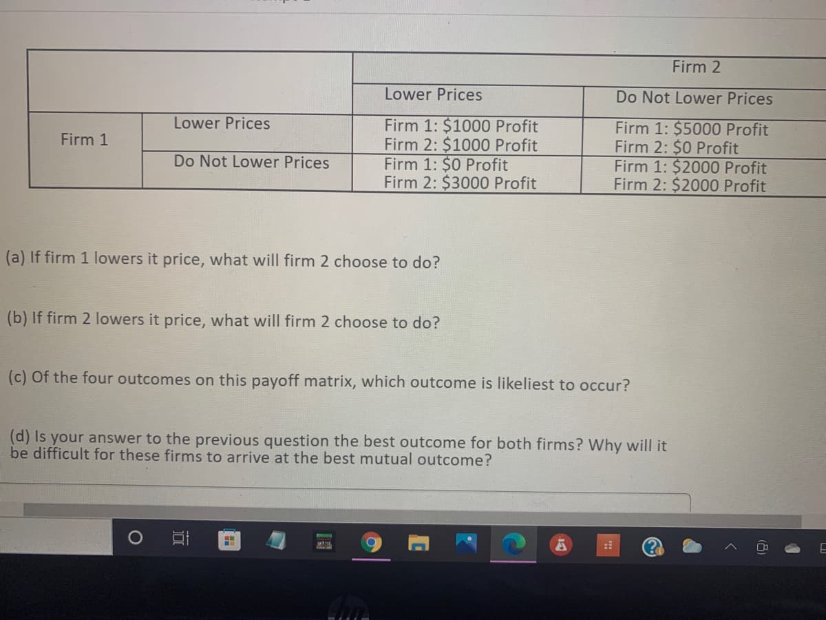 Firm 2
Lower Prices
Do Not Lower Prices
Lower Prices
Firm 1: $1000 Profit
Firm 2: $1000 Profit
Firm 1: $0 Profit
Firm 2: $3000 Profit
Firm 1: $5000 Profit
Firm 2: $0 Profit
Firm 1: $2000 Profit
Firm 2: $2000 Profit
Firm 1
Do Not Lower Prices
(a) If firm 1 lowers it price, what will firm 2 choose to do?
(b) If firm 2 lowers it price, what will firm 2 choose to do?
(c) Of the four outcomes on this payoff matrix, which outcome is likeliest to occur?
(d) Is your answer to the previous question the best outcome for both firms? Why will it
be difficult for these firms to arrive at the best mutual outcome?
