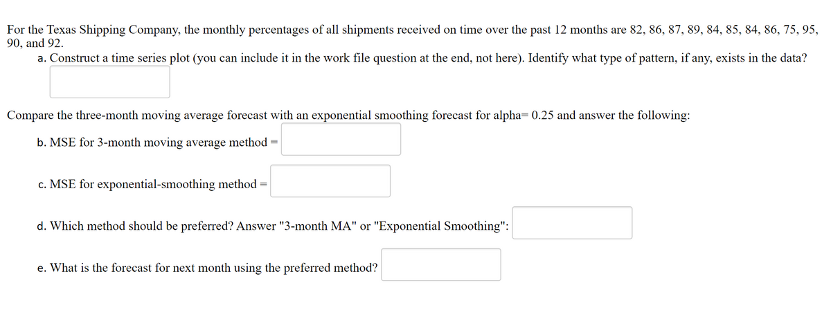 For the Texas Shipping Company, the monthly percentages of all shipments received on time over the past 12 months are 82, 86, 87, 89, 84, 85, 84, 86, 75, 95,
90, and 92.
a. Construct a time series plot (you can include it in the work file question at the end, not here). Identify what type of pattern, if any, exists in the data?
Compare the three-month moving average forecast with an exponential smoothing forecast for alpha= 0.25 and answer the following:
b. MSE for 3-month moving average method
c. MSE for exponential-smoothing method :
d. Which method should be preferred? Answer "3-month MA" or "Exponential Smoothing":
e. What is the forecast for next month using the preferred method?
