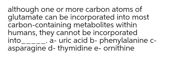 although one or more carbon atoms of
glutamate can be incorporated into most
carbon-containing metabolites within
humans, they cannot be incorporated
into__--- a- uric acid b- phenylalanine c-
asparagine d- thymidine e- ornithine
