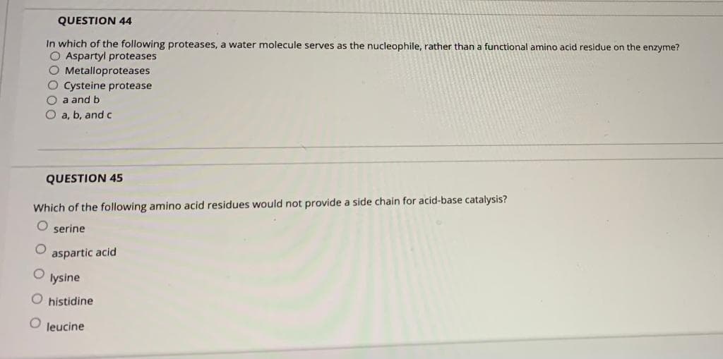 QUESTION 44
In which of the following proteases, a water molecule serves as the nucleophile, rather than a functional amino acid residue on the enzyme?
O Aspartyl proteases
O Metalloproteases
O Cysteine protease
O a and b
O a, b, and c
QUESTION 45
Which of the following amino acid residues would not provide a side chain for acid-base catalysis?
O serine
aspartic acid
lysine
O histidine
O leucine
