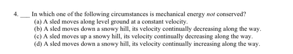 In which one of the following circumstances is mechanical energy not conserved?
(a) A sled moves along level ground at a constant velocity.
(b) A sled moves down a snowy hill, its velocity continually decreasing along the way.
(c) A sled moves up a snowy hill, its velocity continually decreasing along the way.
(d) A sled moves down a snowy hill, its velocity continually increasing along the way.
4.
