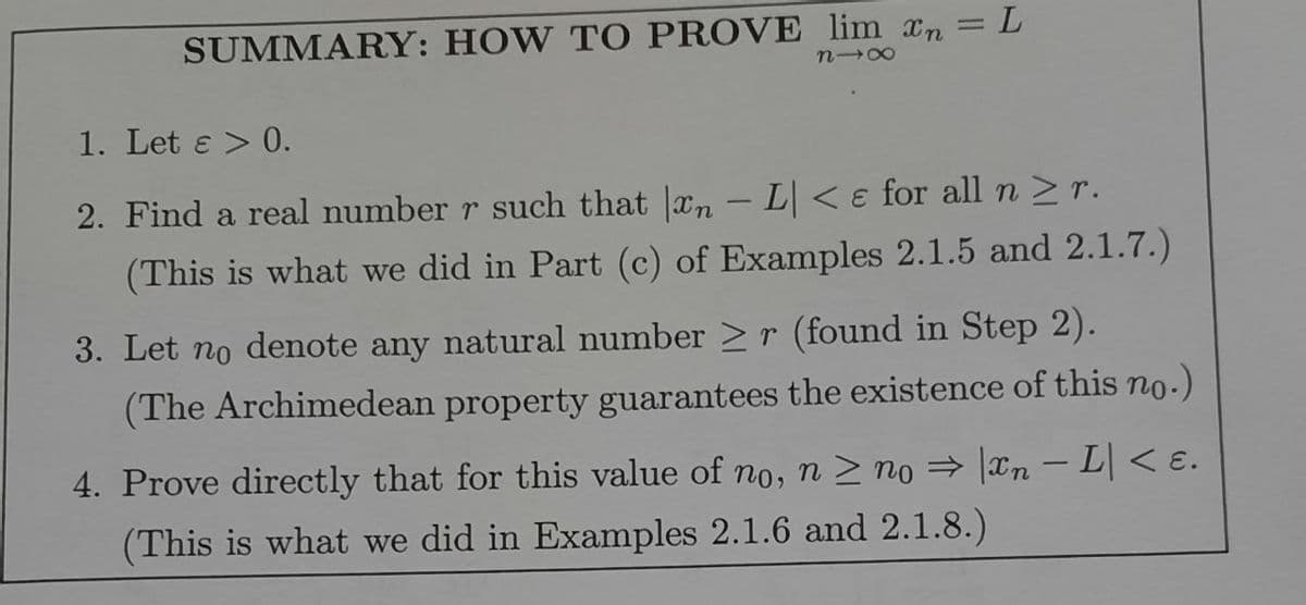 SUMMARY: HOW TO PROVE lim xn = L
818
1. Let & > 0.
2. Find a real number r such that xn - L < e for all n ≥ r.
(This is what we did in Part (c) of Examples 2.1.5 and 2.1.7.)
3. Let no denote any natural number ≥r (found in Step 2).
(The Archimedean property guarantees the existence of this no.)
4. Prove directly that for this value of no, n ≥ no ⇒ |xn - L| < E.
(This is what we did in Examples 2.1.6 and 2.1.8.)