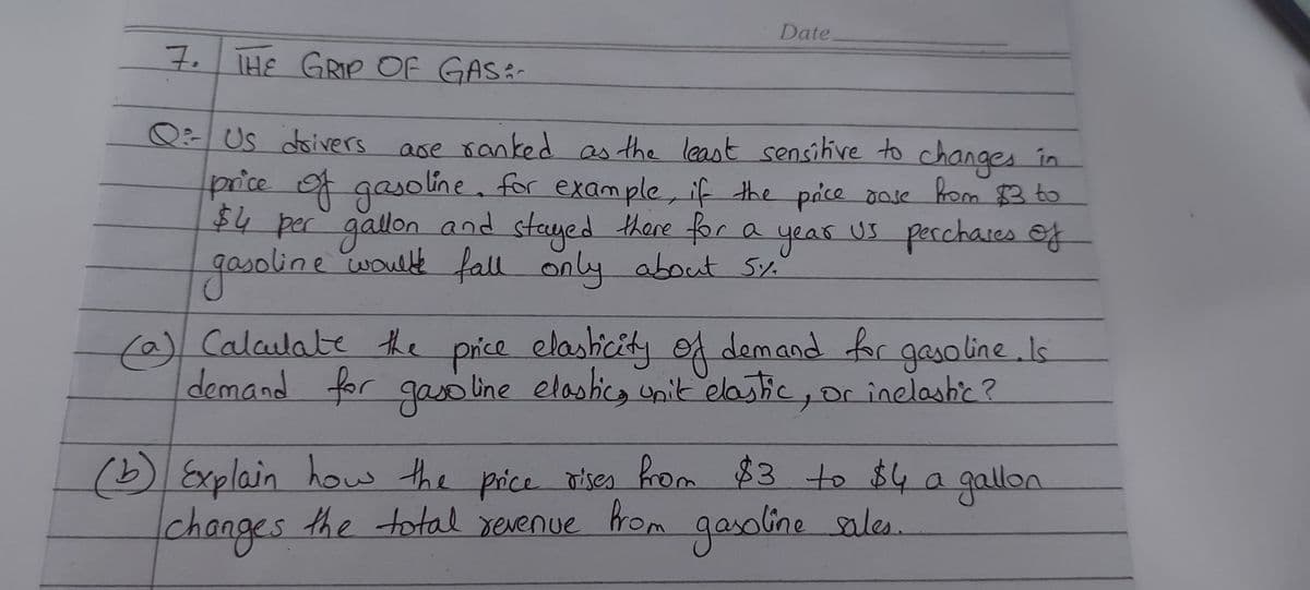 Date
7. THE GRIP Of GAS:-
Q:Us
ase ranked as the least sensihive to changes în
price f gaso line, for exam ple, if the pice dose hom 3 to
doivers
$4 per gallon and
gasoline would fall only
steyed there for a
year
us perchases
US
of
about 5%.
%
(a) Calalate the
demand for gao line elashic, unit elastic, or inelashic?
e
price elashicity oA demand for gasoline.Is
ノ
(b) Explain how the price oises from $3 to $4 a gallon
changes
the total xerenue rom
gasolinesales.
