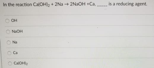 In the reaction Ca(OH)2 + 2Na → 2NAOH +Ca,
is a reducing agent.
OH
NaOH
Na
Ca
Ca(OH)2

