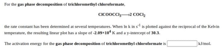 For the gas phase decomposition of trichloromethyl chloroformate,
CICOOCCI32 COCI2
the rate constant has been determined at several temperatures. When In k in s is plotted against the reciprocal of the Kelvin
temperature, the resulting linear plot has a slope of -2.09×104 K and a y-intercept of 30.3.
The activation energy for the gas phase decomposition of trichloromethyl chloroformate is
kJ/mol.
