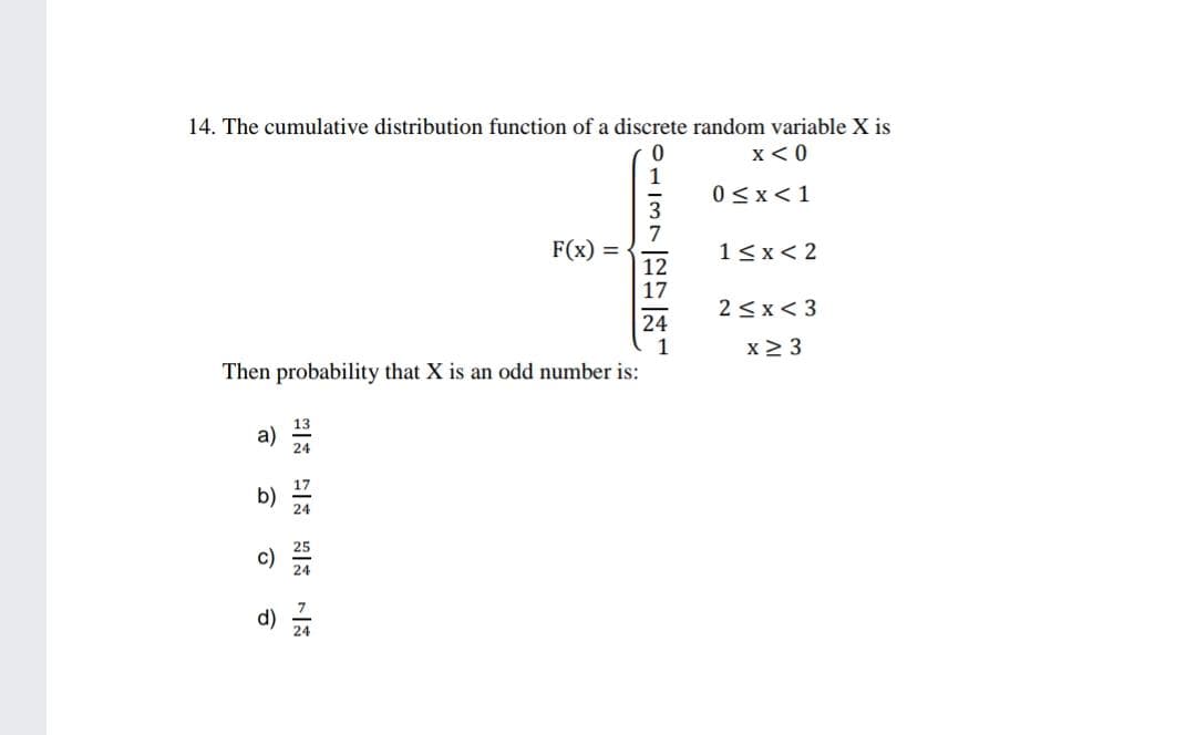 14. The cumulative distribution function of a discrete random variable X is
x < 0
0<x<1
F(x) =
1<x< 2
2<x< 3
x 2 3
Then probability that X is an odd number is:
a)
b)
d)
一は 一 一
