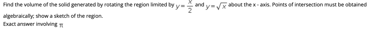 Find the volume of the solid generated by rotating the region limited by y=
and
y3Vx
about the x - axis. Points of intersection must be obtained
2
algebraically; show a sketch of the region.
Exact answer involving T
