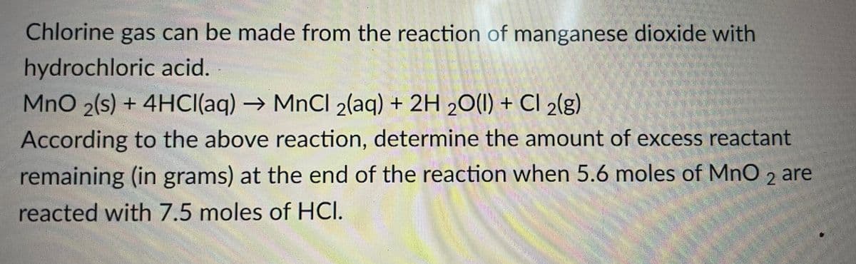 Chlorine gas can be made from the reaction of manganese dioxide with
hydrochloric acid.
MnO 2(s) + 4HCI(aq)→ MNCI 2(aq) + 2H 2O(I) + CI 2(g)
According to the above reaction, determine the amount of excess reactant
remaining (in grams) at the end of the reaction when 5.6 moles of MnO , are
2
reacted with 7.5 moles of HCI.
