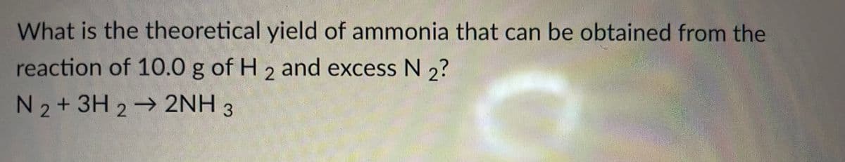 What is the theoretical yield of ammonia that can be obtained from the
reaction of 10.0 g of H 2 and excess N 2?
N 2+ 3H 2 2NH 3
