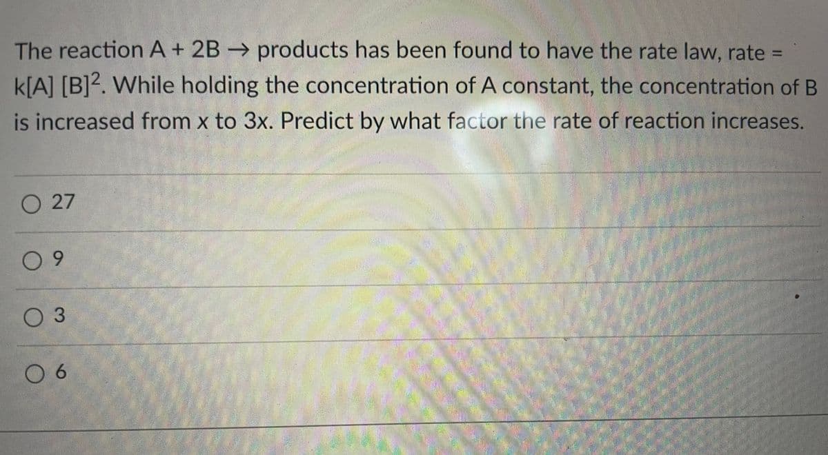 The reaction A + 2B → products has been found to have the rate law, rate =
%3D
k[A] [B]?. While holding the concentration of A constant, the concentration of B
is increased from x to 3x. Predict by what factor the rate of reaction increases.
27
0 9
6.
0 6
