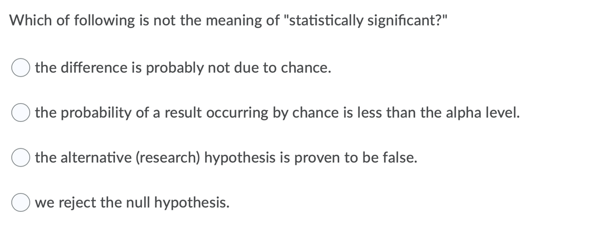 Which of following is not the meaning of "statistically significant?"
the difference is probably not due to chance.
the probability of a result occurring by chance is less than the alpha level.
the alternative (research) hypothesis is proven to be false.
we reject the null hypothesis.
