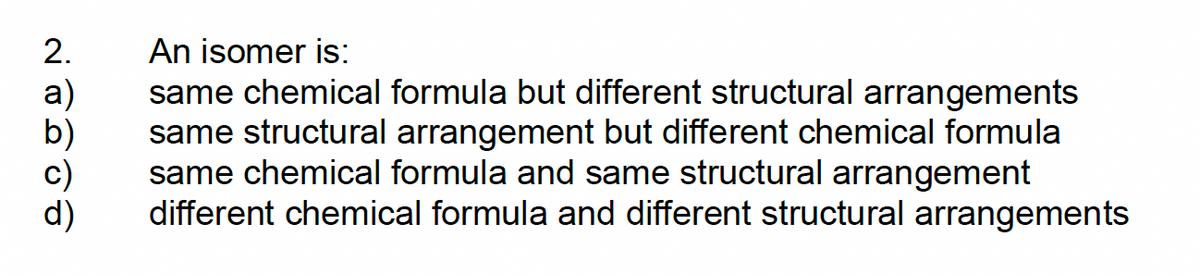 2.
a)
An isomer is:
same chemical formula but different structural arrangements
same structural arrangement but different chemical formula
same chemical formula and same structural arrangement
different chemical formula and different structural arrangements