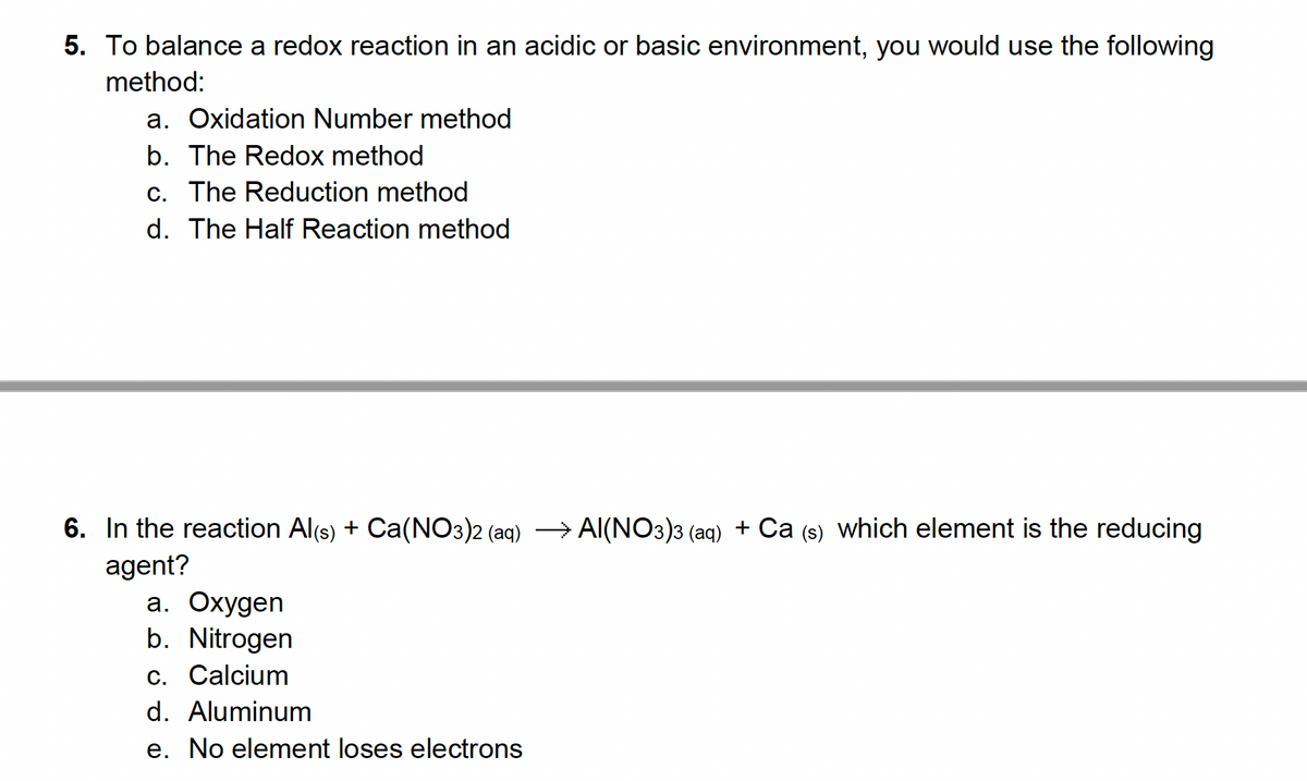 5. To balance a redox reaction in an acidic or basic environment, you would use the following
method:
a. Oxidation Number method
b. The Redox method
c. The Reduction method
d. The Half Reaction method
6. In the reaction Al(s) + Ca(NO3)2 (aq) →AI(NO3)3 (aq) + Ca (s) which element is the reducing
agent?
a. Oxygen
b. Nitrogen
c. Calcium
d. Aluminum
e. No element loses electrons