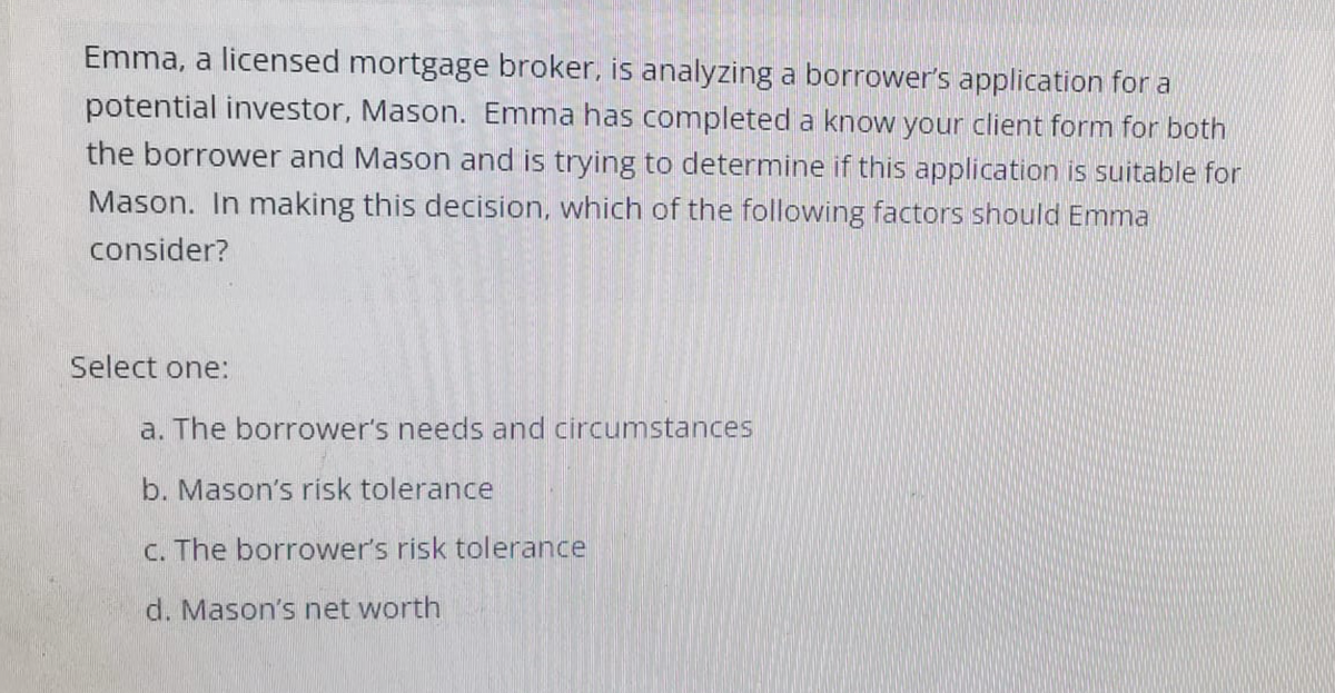 Emma, a licensed mortgage broker, is analyzing a borrower's application for a
potential investor, Mason. Emma has completed a know your client form for both
the borrower and Mason and is trying to determine if this application is suitable for
Mason. In making this decision, which of the following factors should Emma
consider?
Select one:
a. The borrower's needs and circumstances
b. Mason's risk tolerance
c. The borrower's risk tolerance
d. Mason's net worth