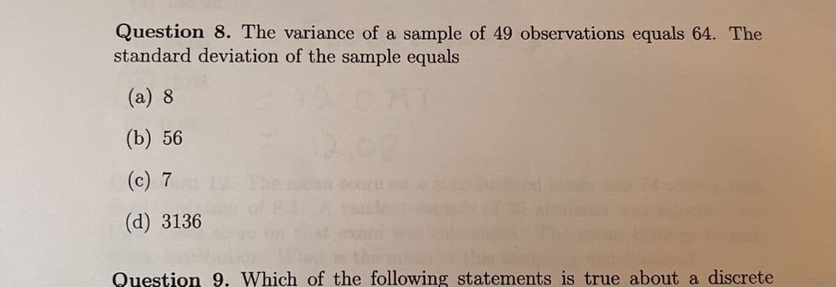 Question 8. The variance of a sample of 49 observations equals 64. The
standard deviation of the sample equals
(a) 8
(b) 56
12:08
(c) 7
(d) 3136
Question 9, Which of the following statements is true about a discrete
