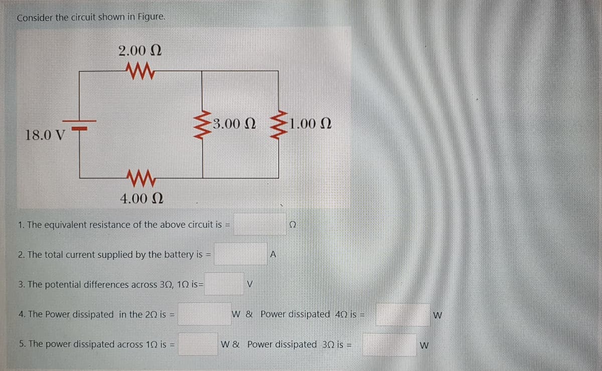 Consider the circuit shown in Figure.
2.00 N
3.00 Q
1.00 N
18.0 V
4.00 N
1. The equivalent resistance of the above cirCuit is =
2. The total current supplied by the battery is =
A
3. The potential differences across 30, 10 is=
V
4. The Power dissipated in the 20 is =
W & Power dissipated 40 is =
5. The power dissipated across 10 is =
W & Power dissipated 30 is =
W
