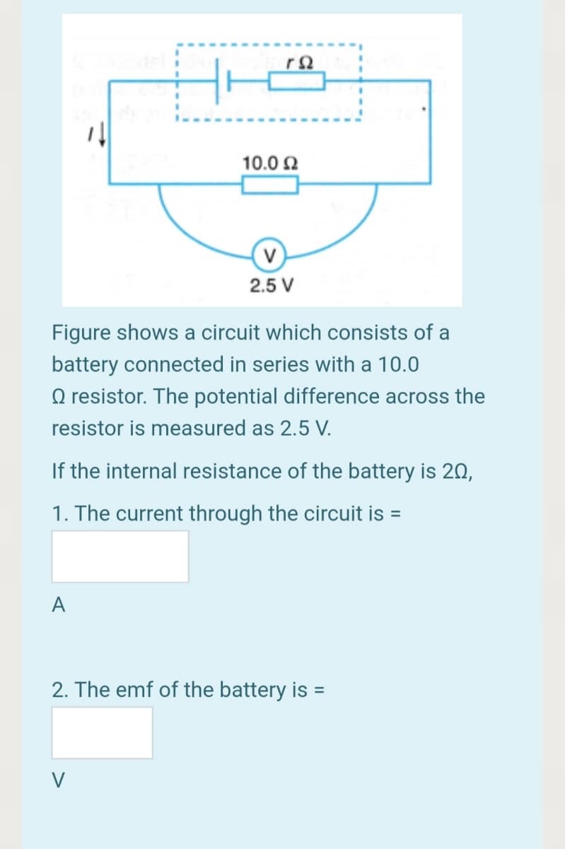 10.0 2
2.5 V
Figure shows a circuit which consists of a
battery connected in series with a 10.0
O resistor. The potential difference across the
resistor is measured as 2.5 V.
If the internal resistance of the battery is 20,
1. The current through the circuit is =
A
2. The emf of the battery is =
V
