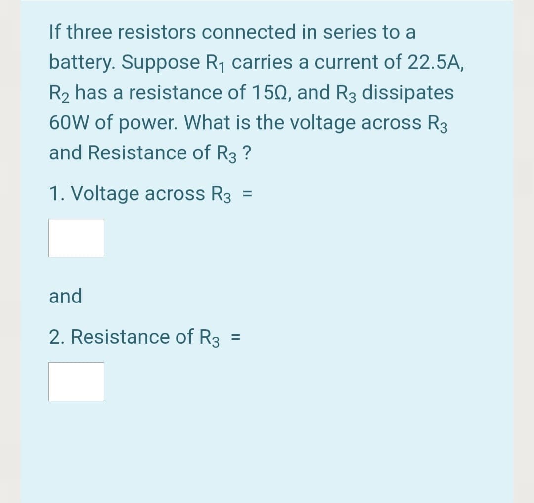 If three resistors connected in series to a
battery. Suppose R1 carries a current of 22.5A,
R2 has a resistance of 150, and R3 dissipates
60W of power. What is the voltage across R3
and Resistance of R3 ?
1. Voltage across R3
%3D
and
2. Resistance of R3 =
