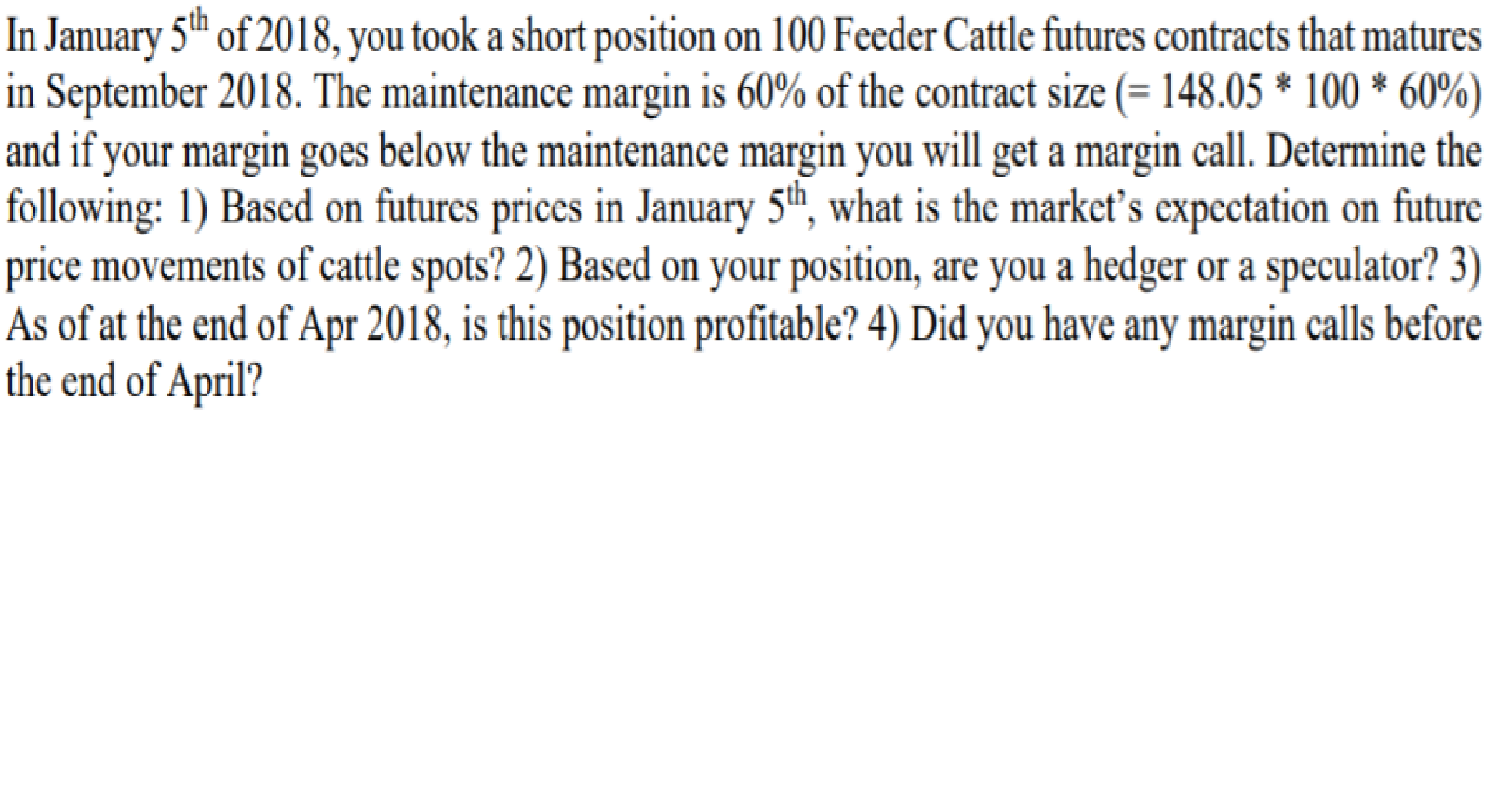 In January 5th of 2018, you took a short position on 100 Feeder Cattle futures contracts that matures
in September 2018. The maintenance margin is 60% of the contract size (= 148.05 * 100 * 60%)
and if your margin goes below the maintenance margin you will get a margin call. Determine the
following: 1) Based on futures prices in January 5h, what is the market's expectation on future
price movements of cattle spots? 2) Based on your position, are you a hedger or a speculator? 3)
As of at the end of Apr 2018, is this position profitable? 4) Did you have any margin calls before
the end of April?
