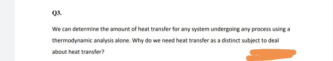 Q3.
We can determine the amount of heat transfer for any system undergoing any process using a
thermodynamic analysis alone. Why do we need heat transfer as a distinct subject to deal
about heat transfer?
