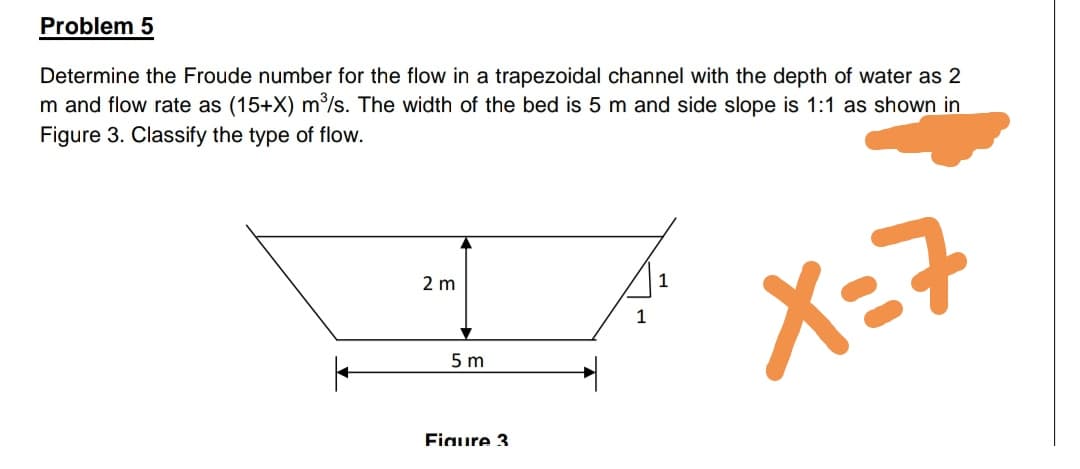 Determine the Froude number for the flow in a trapezoidal channel with the depth of water as 2
m and flow rate as (15+X) m/s. The width of the bed is 5 m and side slope is 1:1 as shown in
Figure 3. Classify the type of flow.
2 m
X=7
1
5 m

