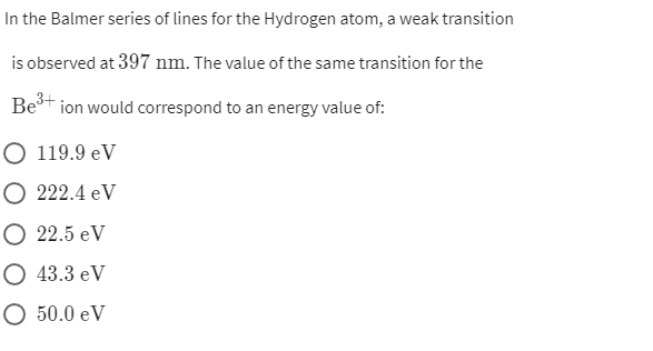 In the Balmer series of lines for the Hydrogen atom, a weak transition
is observed at 397 nm. The value of the same transition for the
Bet ion would correspond to an energy value of:
3+
O 119.9 eV
O 222.4 eV
О 22.5 eV
О 43.3 еV
O 50.0 eV
