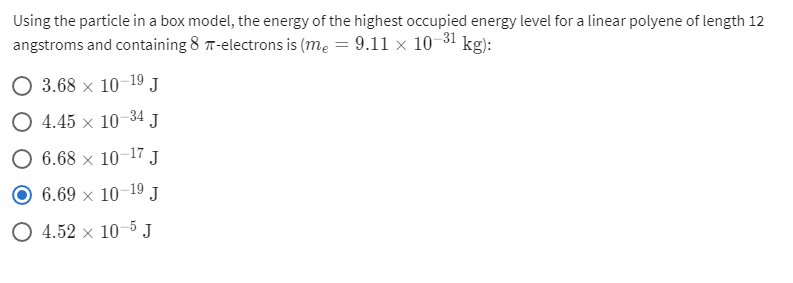 Using the particle in a box model, the energy of the highest occupied energy level for a linear polyene of length 12
angstroms and containing 8 T-electrons is (me = 9.11 × 10-31 kg):
O 3.68 x 10-19 J
O 4.45 x 10-34 J
6.68 x 10–17 J
6.69 x 10-19 J
O 4.52 x 10-5 J
