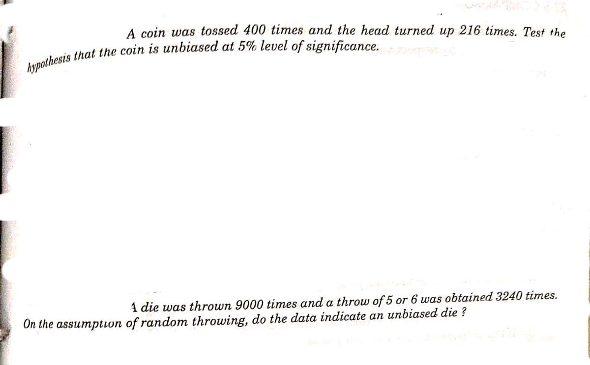 A coin was tossed 400 times and the head turned up 216 times. Test the
1 die was thrown 9000 times and a throw of 5 or 6 was obtained 3240 times.
On the assumption of random throwing, do the data indicate an unbiased die ?

