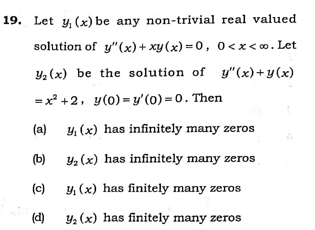 19. Let y, (x) be any non-trivial real valued
solution of y" (x)+ xy(x) = 0,
0 <x< 0.Let
Y2 (x) be the solution of
y"(x)+y(x)
= x? +2, y(0) = y'(0) = 0. Then
%3D
%3D
(a)
y, (x) has infinitely many zeros
(b)
y, (x) has infinitely many zeros
(c)
y, (x) has finitely many zeros
(d)
y, (x) has finitely many zeros
