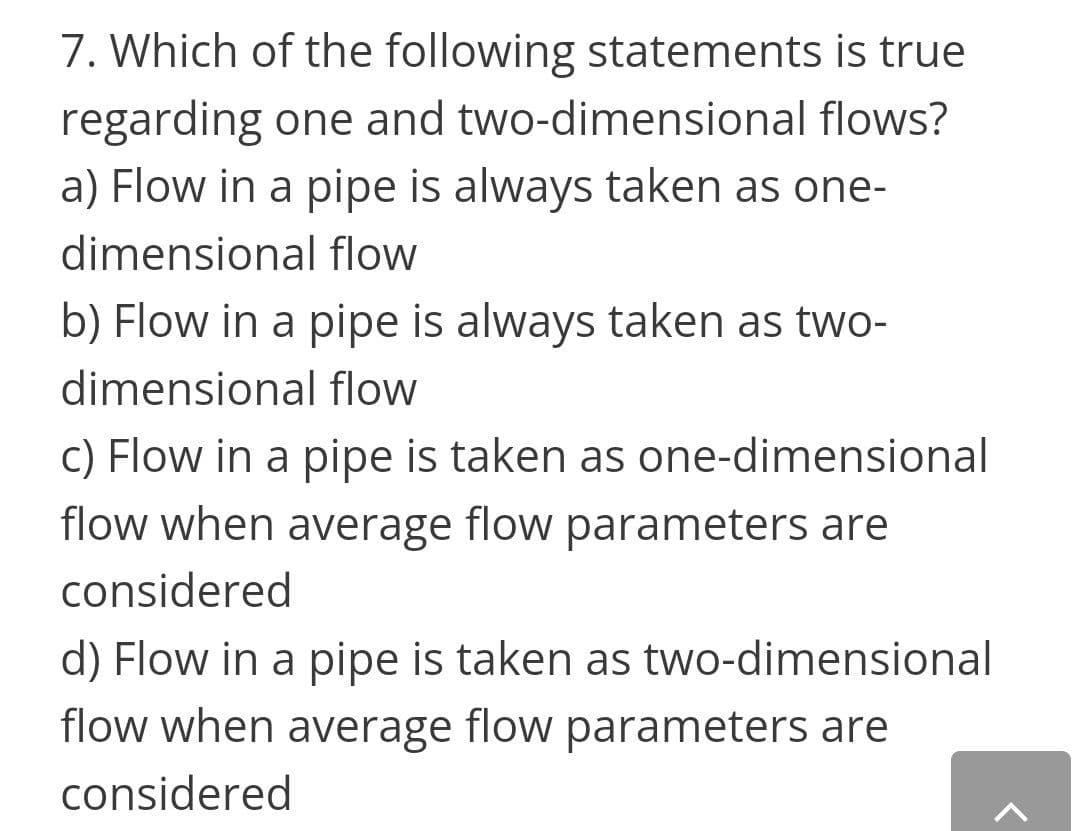 7. Which of the following statements is true
regarding one and two-dimensional flows?
a) Flow in a pipe is always taken as one-
dimensional flow
b) Flow in a pipe is always taken as two-
dimensional flow
c) Flow in a pipe is taken as one-dimensional
flow when average flow parameters are
considered
d) Flow in a pipe is taken as two-dimensional
flow when average flow parameters are
considered
