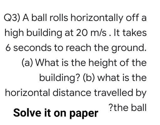 Q3) A ball rolls horizontally off a
high building at 20 m/s. It takes
6 seconds to reach the ground.
(a) What is the height of the
building? (b) what is the
horizontal distance travelled by
?the ball
Solve it on paper
